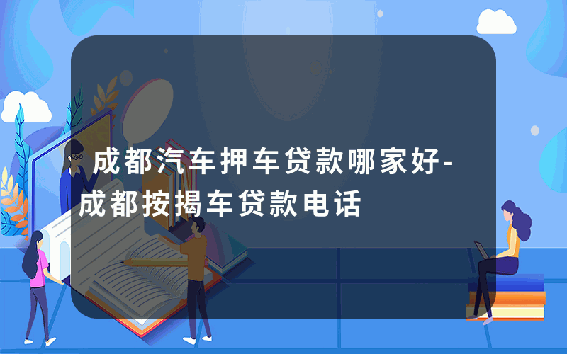 成都汽车押车贷款哪家好-成都按揭车贷款电话