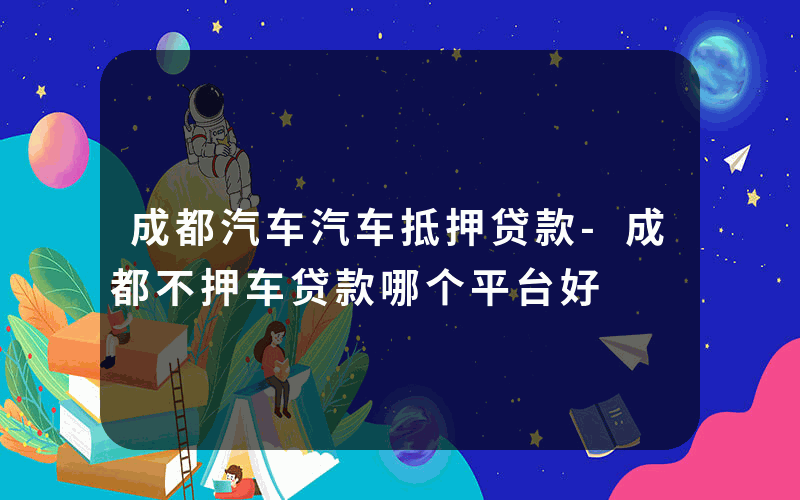 成都汽车汽车抵押贷款-成都不押车贷款哪个平台好