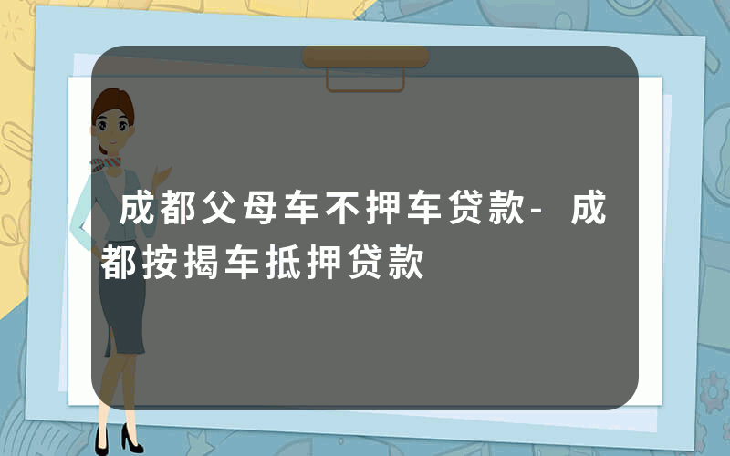 成都父母车不押车贷款-成都按揭车抵押贷款