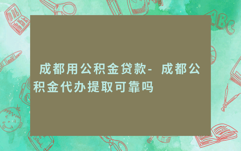 成都用公积金贷款-成都公积金代办提取可靠吗