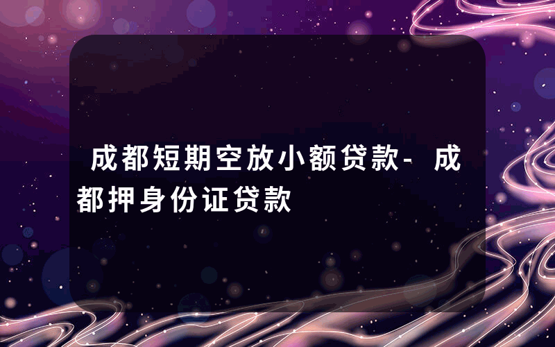 成都短期空放小额贷款-成都押身份证贷款