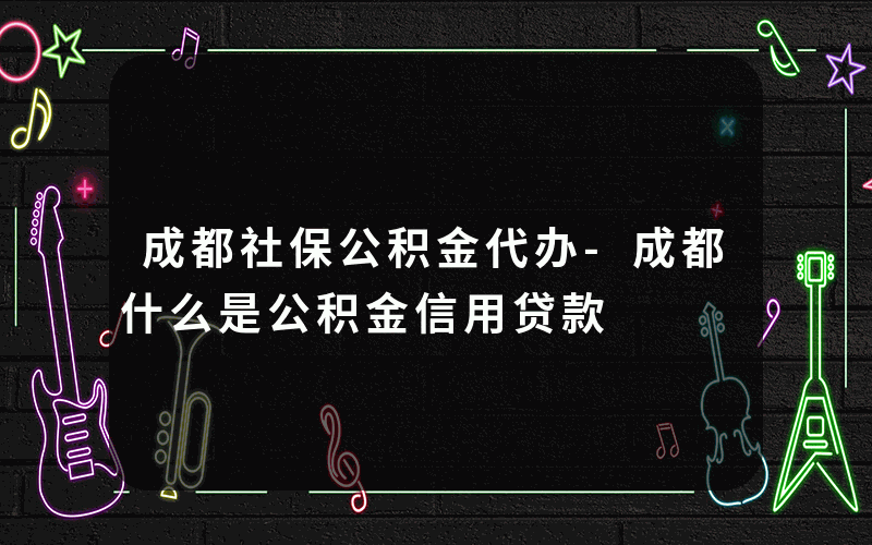 成都社保公积金代办-成都什么是公积金信用贷款