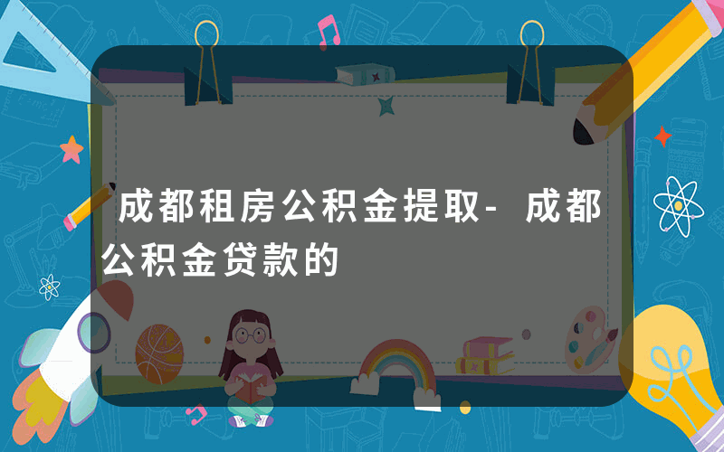 成都租房公积金提取-成都公积金贷款的