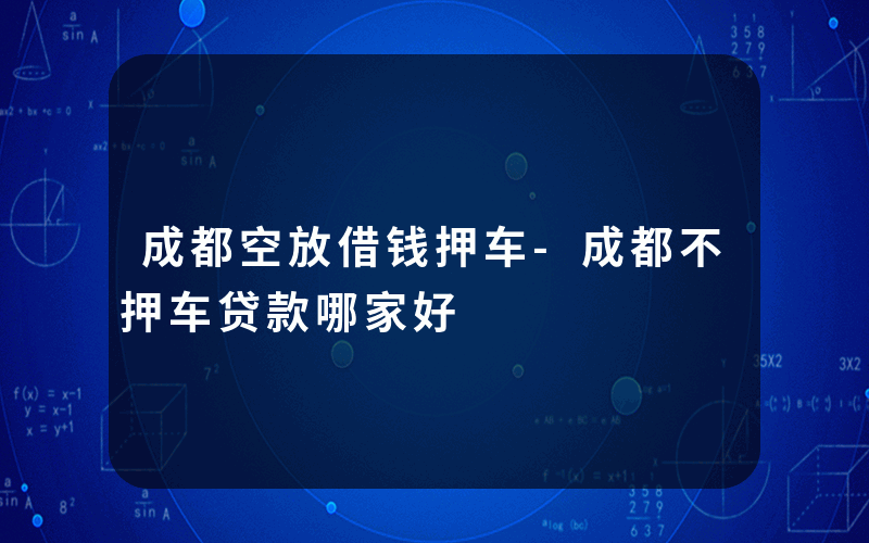 成都空放借钱押车-成都不押车贷款哪家好