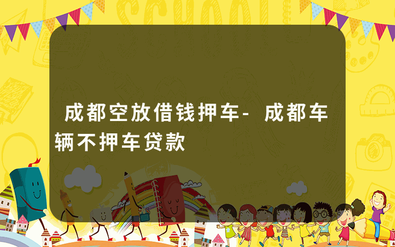 成都空放借钱押车-成都车辆不押车贷款