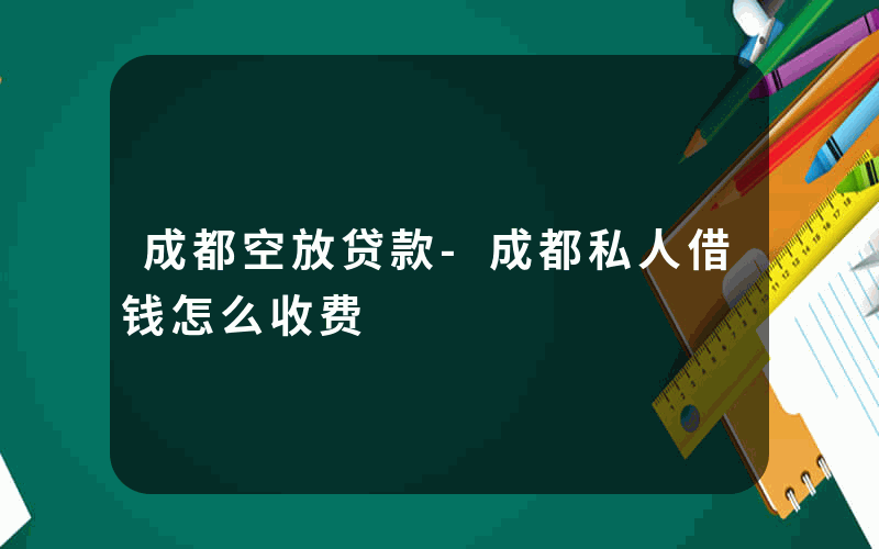 成都空放贷款-成都私人借钱怎么收费