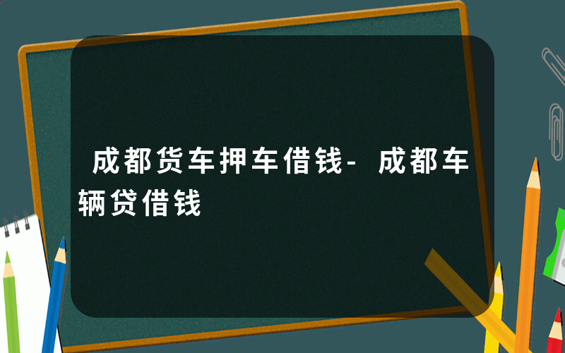 成都货车押车借钱-成都车辆贷借钱