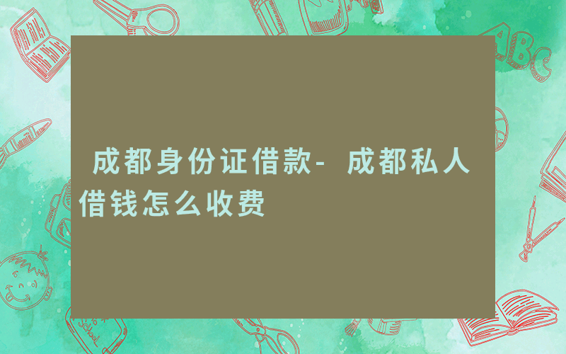 成都身份证借款-成都私人借钱怎么收费