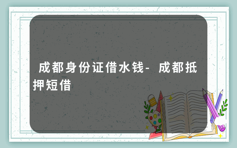 成都身份证借水钱-成都抵押短借