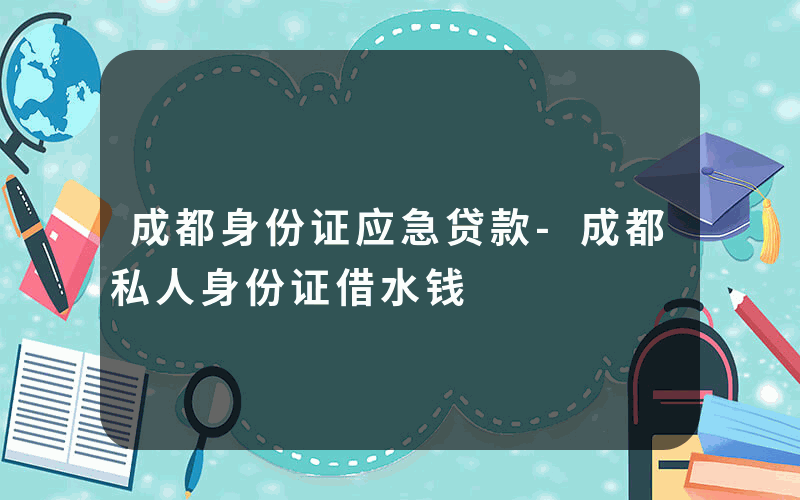 成都身份证应急贷款-成都私人身份证借水钱