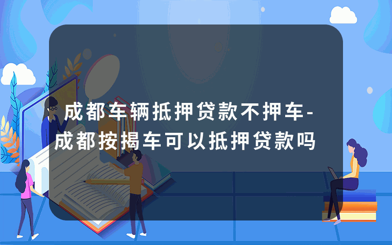 成都车辆抵押贷款不押车-成都按揭车可以抵押贷款吗