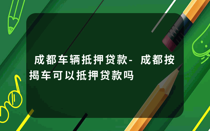 成都车辆抵押贷款-成都按揭车可以抵押贷款吗