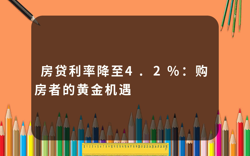 房贷利率降至4.2%：购房者的黄金机遇